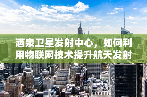 酒泉卫星发射中心，如何利用物联网技术提升航天发射的精准度与安全性？