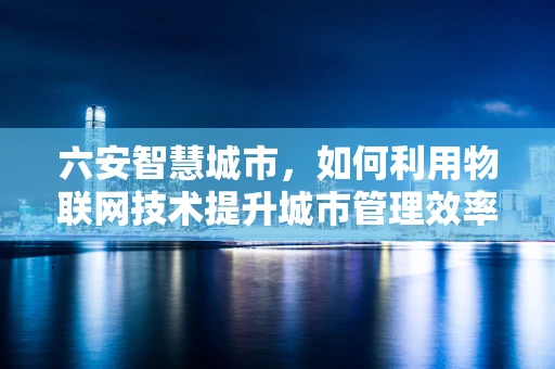 六安智慧城市，如何利用物联网技术提升城市管理效率？