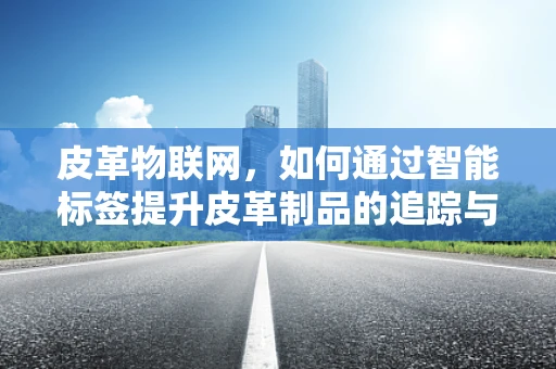 皮革物联网，如何通过智能标签提升皮革制品的追踪与管理？