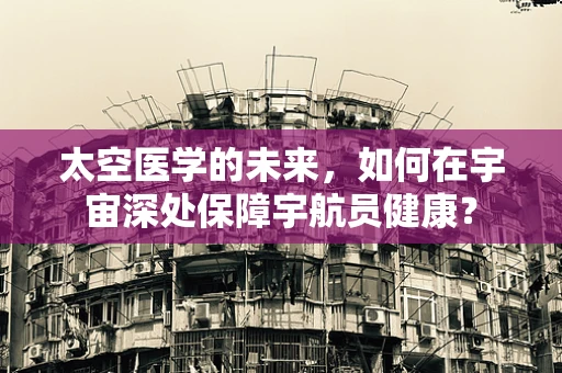 太空医学的未来，如何在宇宙深处保障宇航员健康？