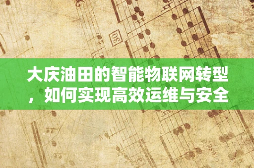 大庆油田的智能物联网转型，如何实现高效运维与安全监控？