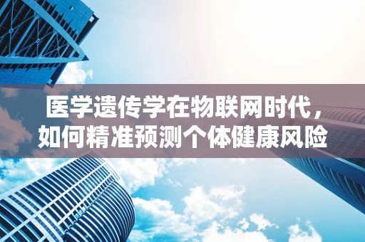 医学遗传学在物联网时代，如何精准预测个体健康风险？