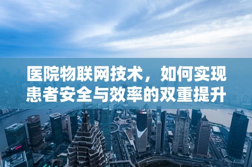 医院物联网技术，如何实现患者安全与效率的双重提升？