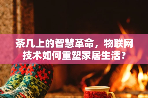 茶几上的智慧革命，物联网技术如何重塑家居生活？