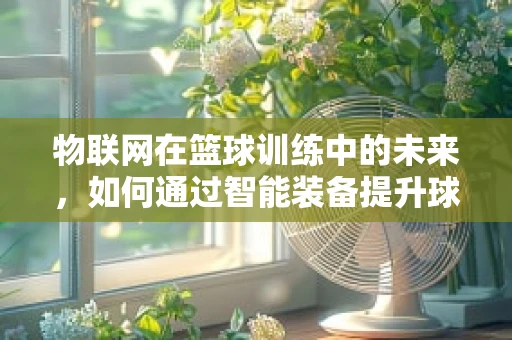 物联网在篮球训练中的未来，如何通过智能装备提升球员表现？