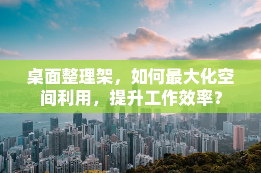 桌面整理架，如何最大化空间利用，提升工作效率？