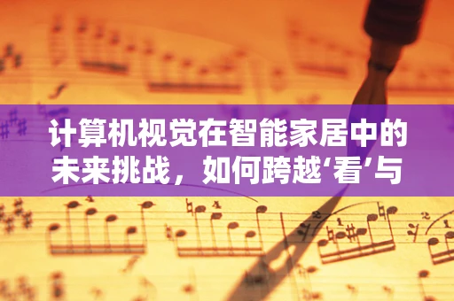 计算机视觉在智能家居中的未来挑战，如何跨越‘看’与‘懂’的鸿沟？