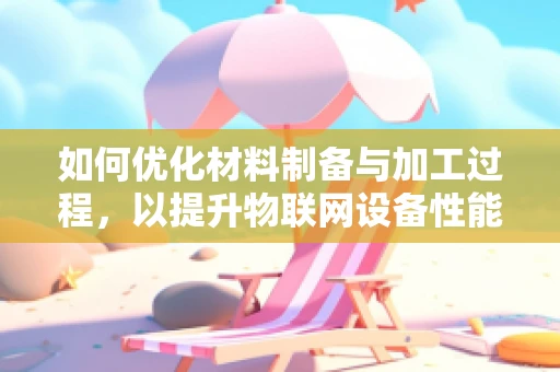 如何优化材料制备与加工过程，以提升物联网设备性能？