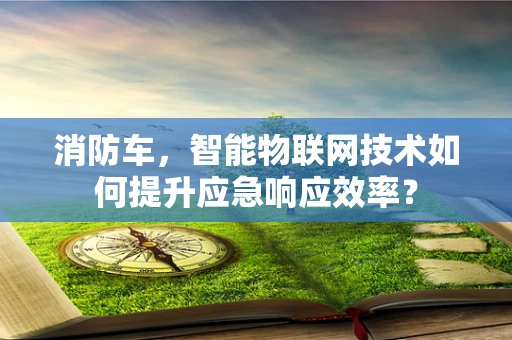 消防车，智能物联网技术如何提升应急响应效率？