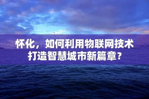 怀化，如何利用物联网技术打造智慧城市新篇章？
