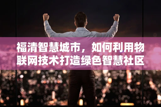 福清智慧城市，如何利用物联网技术打造绿色智慧社区？