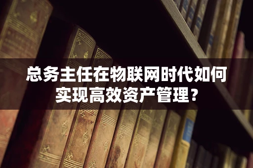 总务主任在物联网时代如何实现高效资产管理？
