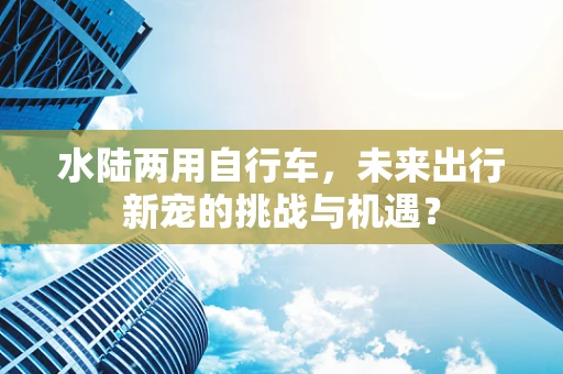 水陆两用自行车，未来出行新宠的挑战与机遇？