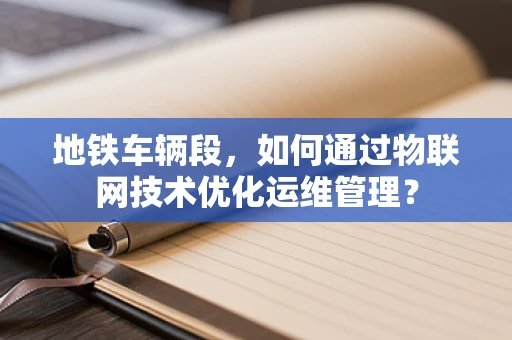 地铁车辆段，如何通过物联网技术优化运维管理？