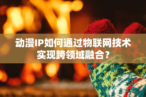 动漫IP如何通过物联网技术实现跨领域融合？