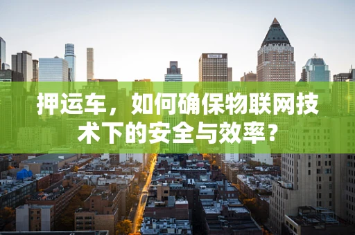 押运车，如何确保物联网技术下的安全与效率？