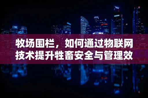 牧场围栏，如何通过物联网技术提升牲畜安全与管理效率？