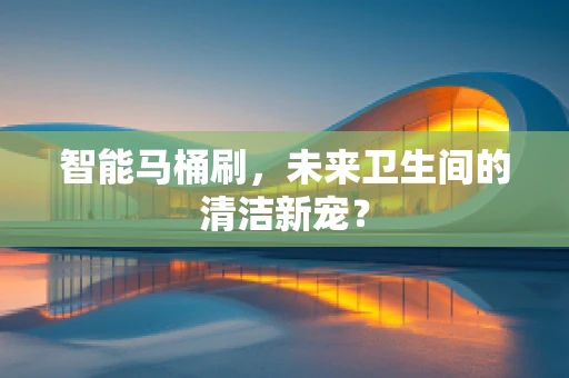 智能马桶刷，未来卫生间的清洁新宠？