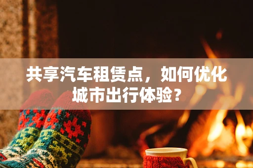 共享汽车租赁点，如何优化城市出行体验？