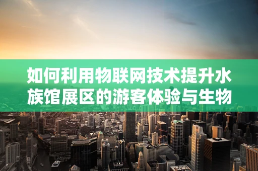 如何利用物联网技术提升水族馆展区的游客体验与生物保护？