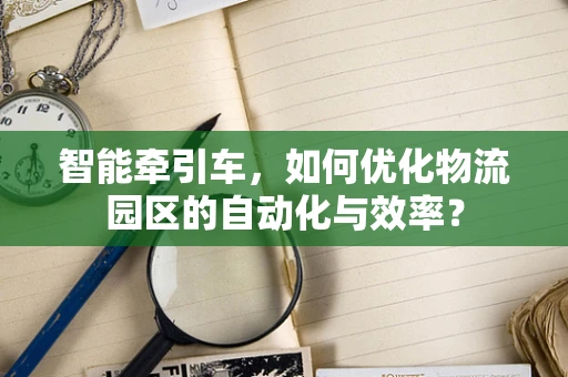智能牵引车，如何优化物流园区的自动化与效率？