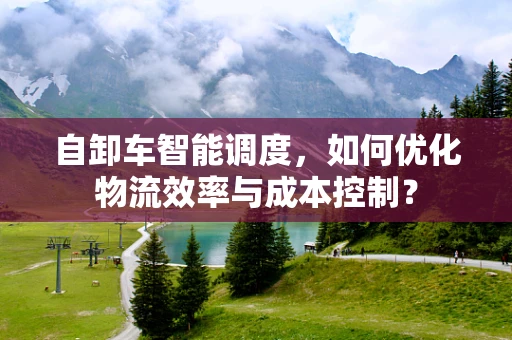 自卸车智能调度，如何优化物流效率与成本控制？