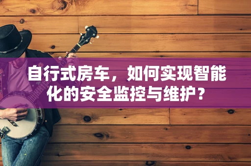 自行式房车，如何实现智能化的安全监控与维护？