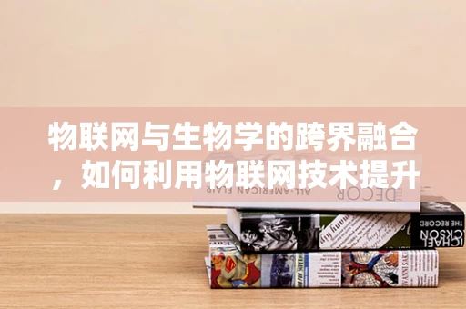 物联网与生物学的跨界融合，如何利用物联网技术提升生物样本管理？