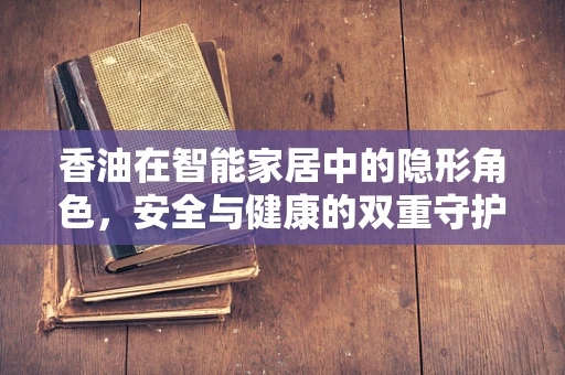 香油在智能家居中的隐形角色，安全与健康的双重守护者？