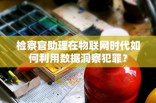 检察官助理在物联网时代如何利用数据洞察犯罪？