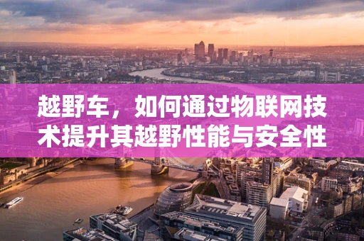 越野车，如何通过物联网技术提升其越野性能与安全性？