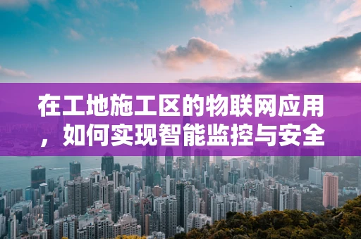 在工地施工区的物联网应用，如何实现智能监控与安全管理？