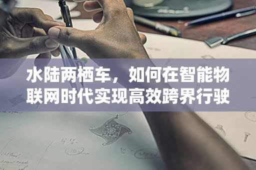 水陆两栖车，如何在智能物联网时代实现高效跨界行驶？