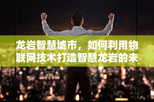 龙岩智慧城市，如何利用物联网技术打造智慧龙岩的未来？