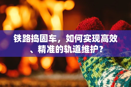 铁路捣固车，如何实现高效、精准的轨道维护？