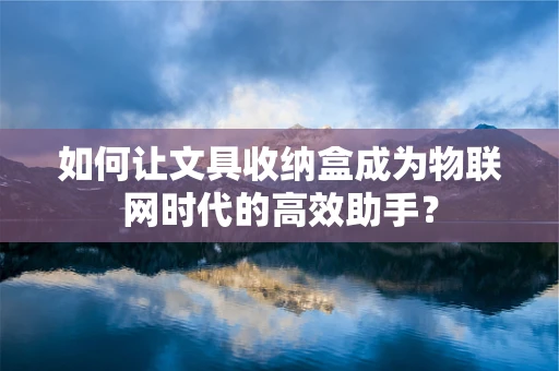 如何让文具收纳盒成为物联网时代的高效助手？