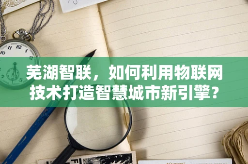芜湖智联，如何利用物联网技术打造智慧城市新引擎？