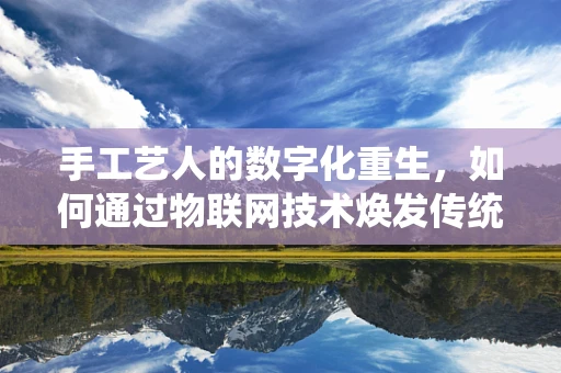 手工艺人的数字化重生，如何通过物联网技术焕发传统技艺新活力？