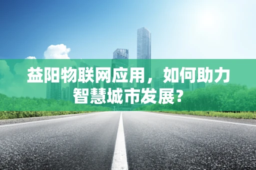 益阳物联网应用，如何助力智慧城市发展？