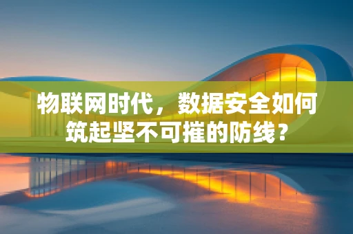 物联网时代，数据安全如何筑起坚不可摧的防线？