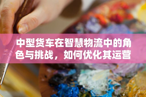 中型货车在智慧物流中的角色与挑战，如何优化其运营效率？