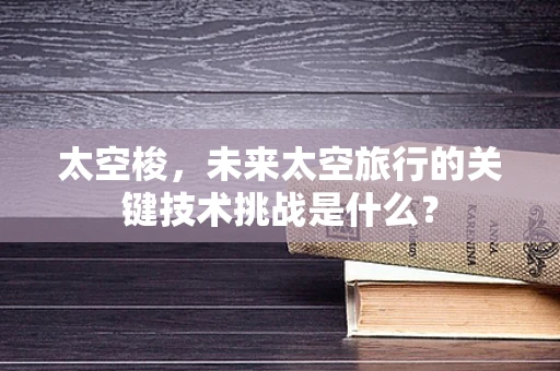 太空梭，未来太空旅行的关键技术挑战是什么？
