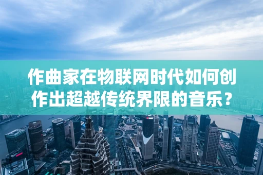 作曲家在物联网时代如何创作出超越传统界限的音乐？