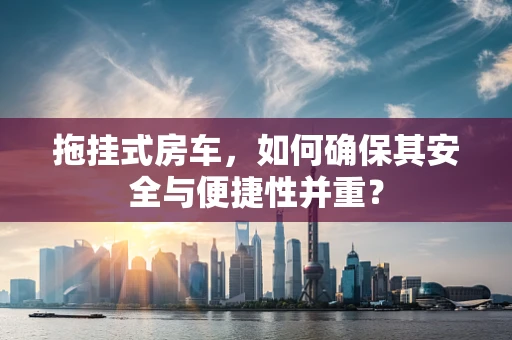 拖挂式房车，如何确保其安全与便捷性并重？