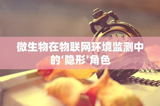 微生物在物联网环境监测中的‘隐形’角色