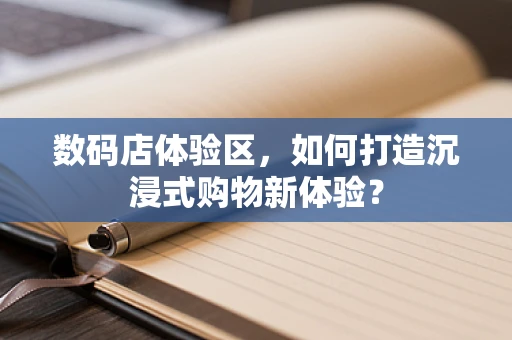 数码店体验区，如何打造沉浸式购物新体验？