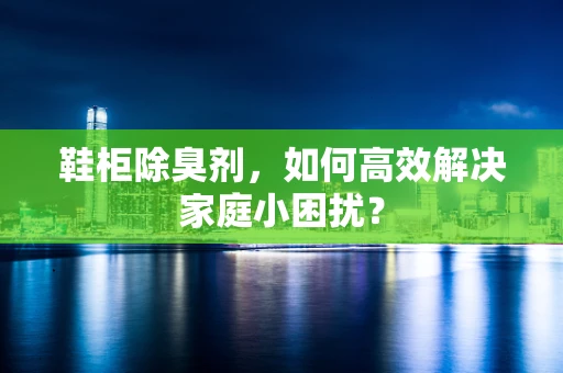 鞋柜除臭剂，如何高效解决家庭小困扰？