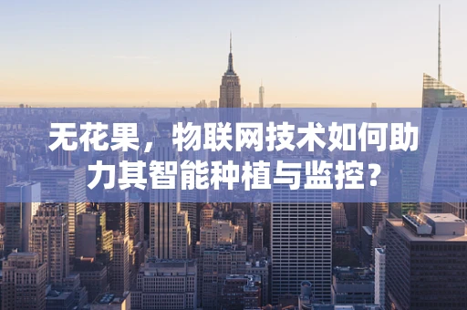无花果，物联网技术如何助力其智能种植与监控？