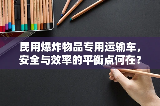民用爆炸物品专用运输车，安全与效率的平衡点何在？