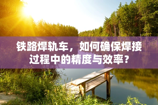 铁路焊轨车，如何确保焊接过程中的精度与效率？